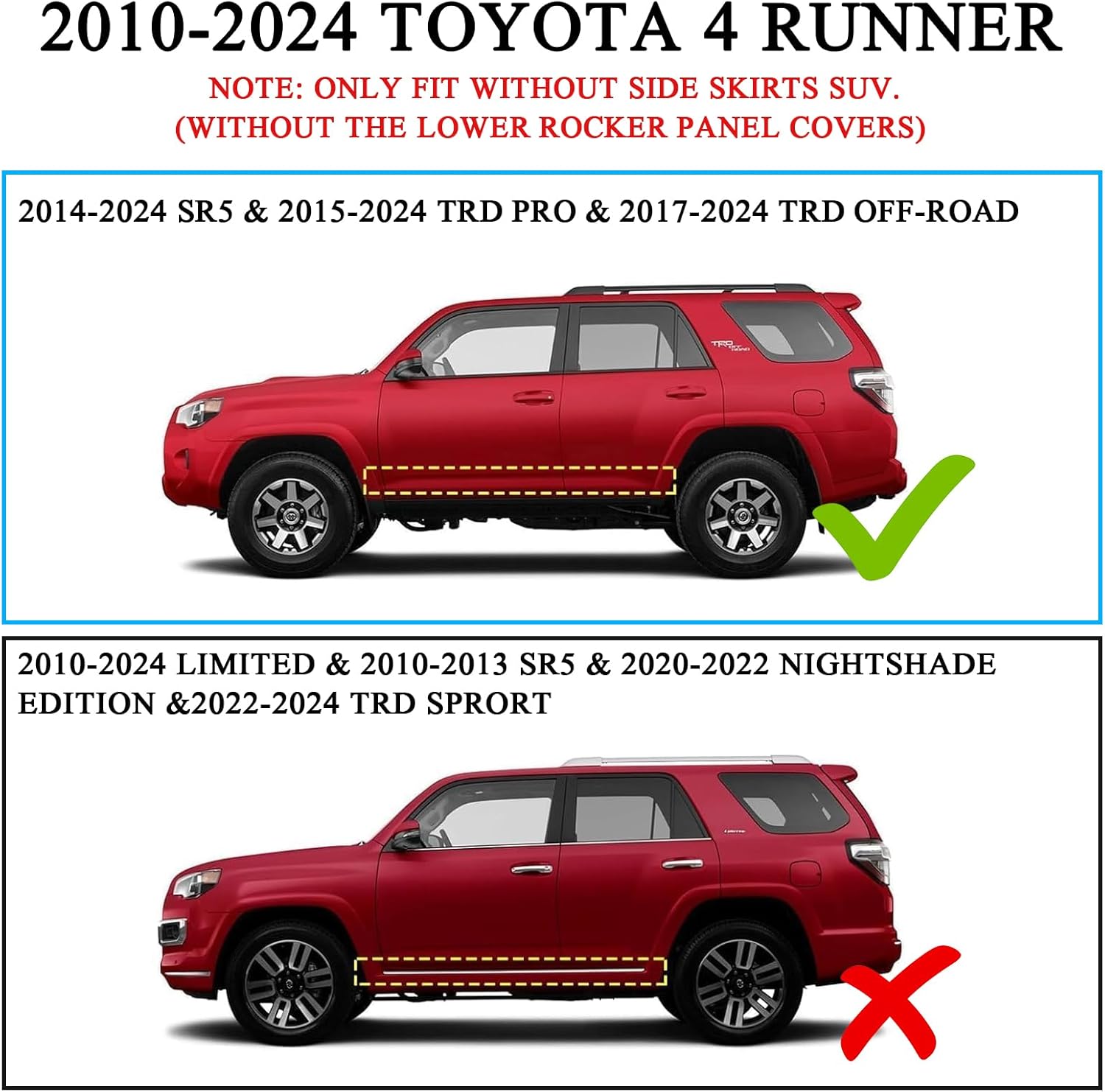 Truck running boards Compatible with 2010-2024 Toyota 4Runner. Compatible with 2014-2024 Sr5 & 2015-2024 TRD Pro & 2017-2024 TRD Off-Road. Not Compatible with 2010-2013 Sr5 & 2010-2024 Limited & 2020-2022 Nightshade Edition & 2022-2024 Trd Sport Models.