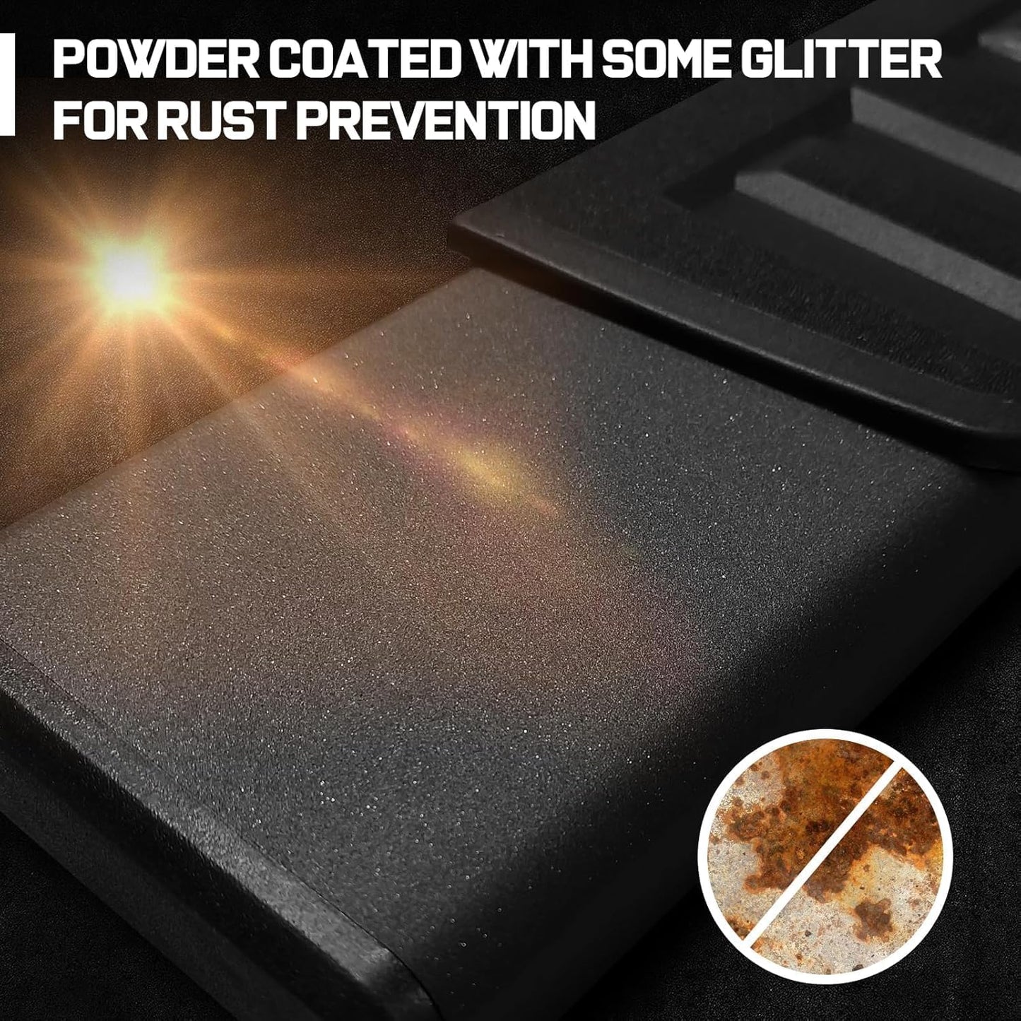 Heavy-duty carbon steel is more shock-resistant than other materials. Powder-coated with some glitter for rust prevention while making your running boards look more stylish and outstanding.