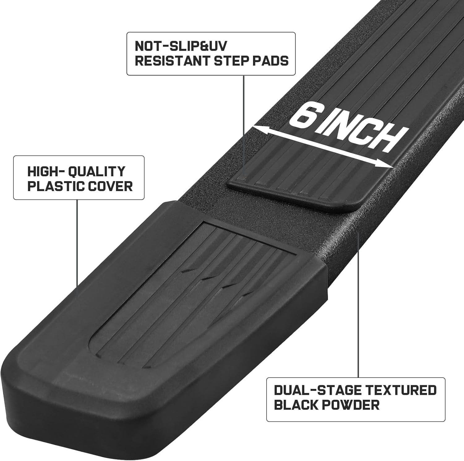 6 Inch running boards with more resilient and sturdy plastic covered slip-resistant step pads and plastic end caps.