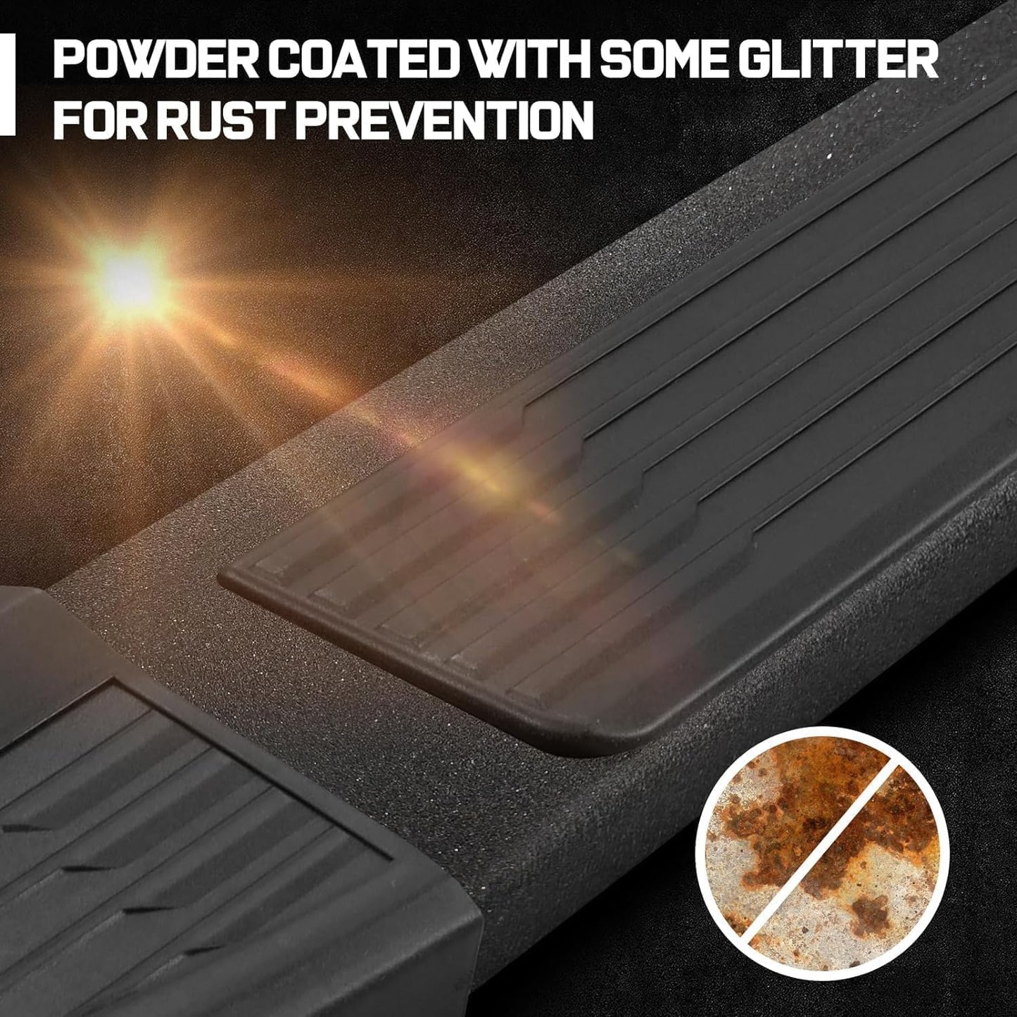 Made with heavy-duty carbon steel black coated steel. Heavy-duty material.6-inch Wide Step, Offers a Secure Footing From Which You Can Step Up Into Your Truck. Powder Coated with Some Glitter for Rust Prevention While Making Your Running Boards Look More Stylish and Outstanding.