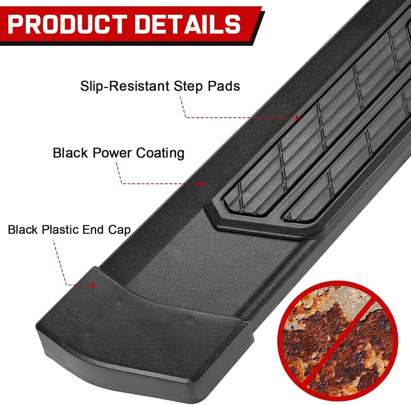 The toyota side steps are made of heavy-duty carbon steel, offering robust structural strength with a load capacity of up to 500 pounds per side. Additionally, they feature a unique powder coating treatment that provides exceptional rust and corrosion resistance, ensuring outstanding durability and reliability.